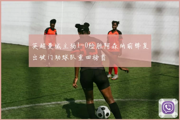 英超曼城主场1-0险胜阿森纳前锋复出破门助球队重回榜首