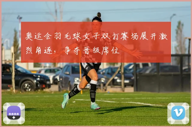 奥运会羽毛球女子双打赛场展开激烈角逐,争夺晋级席位