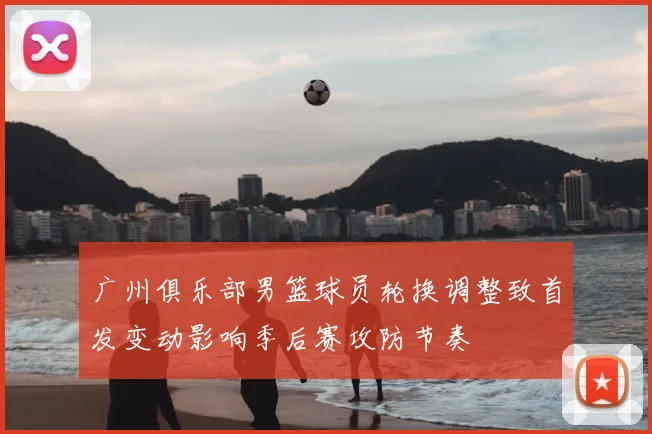 广州俱乐部男篮球员轮换调整致首发变动影响季后赛攻防节奏