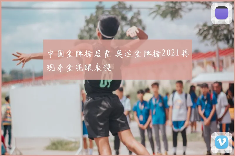 中国金牌榜居首 奥运金牌榜2021再现夺金亮眼表现