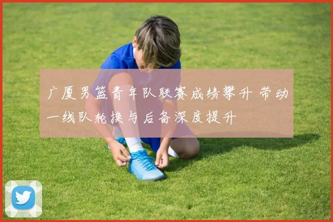 广厦男篮青年队联赛成绩攀升 带动一线队轮换与后备深度提升