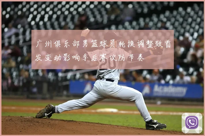 广州俱乐部男篮球员轮换调整致首发变动影响季后赛攻防节奏