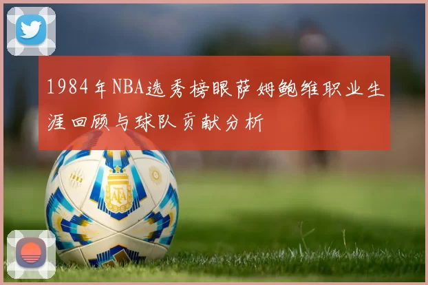 1984年NBA选秀榜眼萨姆鲍维职业生涯回顾与球队贡献分析