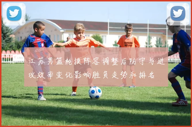 江苏男篮轮换阵容调整后防守与进攻效率变化影响胜负走势和排名