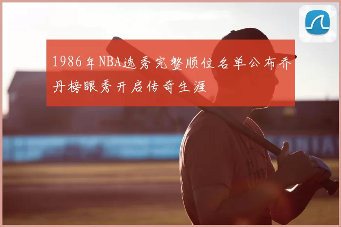 1986年NBA选秀完整顺位名单公布乔丹榜眼秀开启传奇生涯