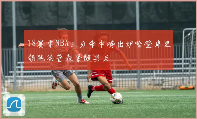 18赛季NBA三分命中榜出炉哈登库里领跑汤普森紧随其后