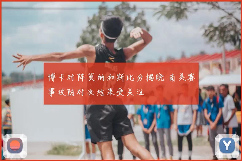 博卡对阵莫纳加斯比分揭晓 南美赛事攻防对决结果受关注