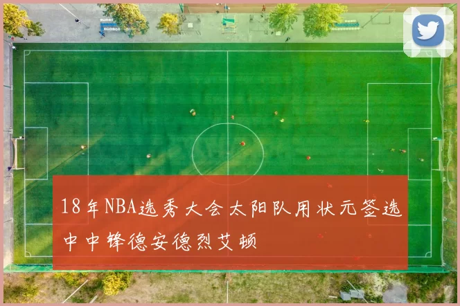 18年NBA选秀大会太阳队用状元签选中中锋德安德烈艾顿