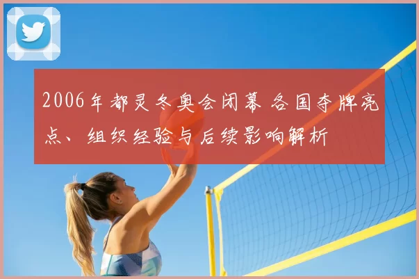 2006年都灵冬奥会闭幕 各国夺牌亮点、组织经验与后续影响解析