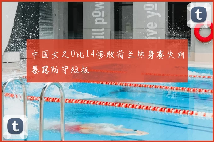 中国女足0比14惨败荷兰热身赛失利暴露防守短板