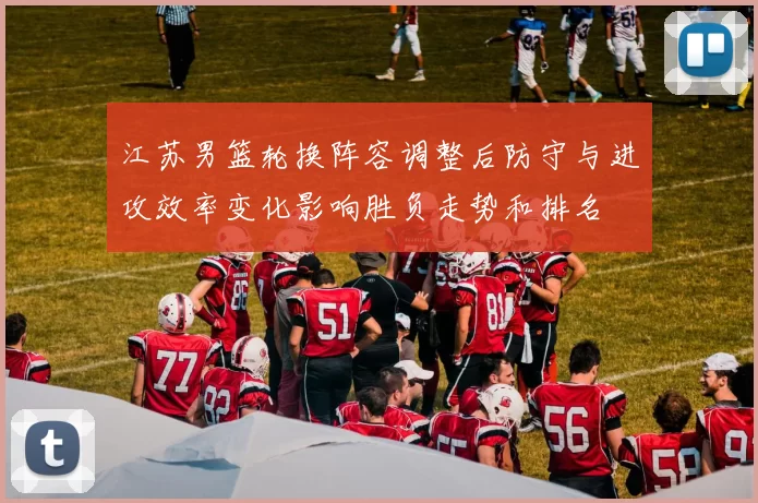 江苏男篮轮换阵容调整后防守与进攻效率变化影响胜负走势和排名