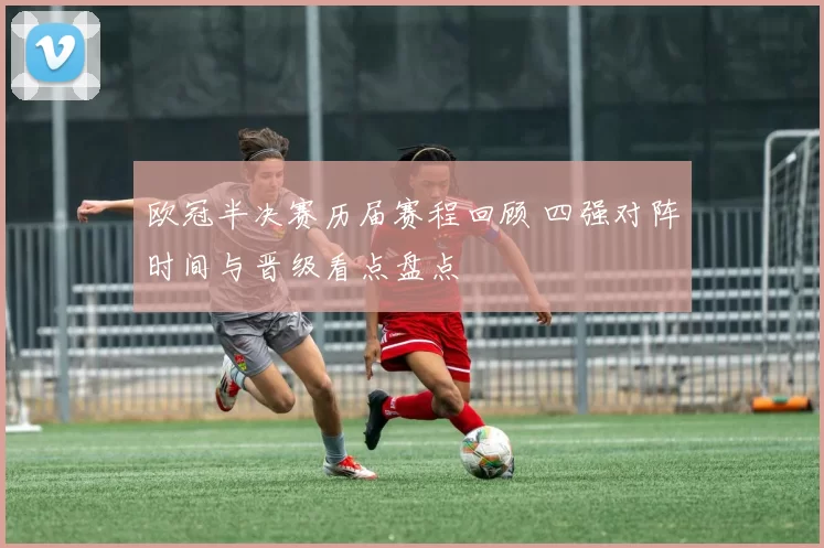 欧冠半决赛历届赛程回顾 四强对阵时间与晋级看点盘点