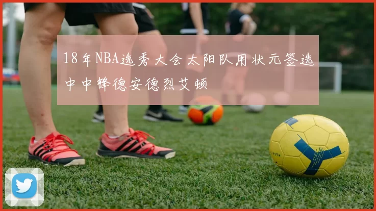 18年NBA选秀大会太阳队用状元签选中中锋德安德烈艾顿
