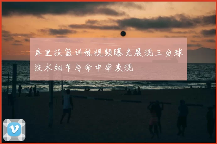 库里投篮训练视频曝光展现三分球技术细节与命中率表现