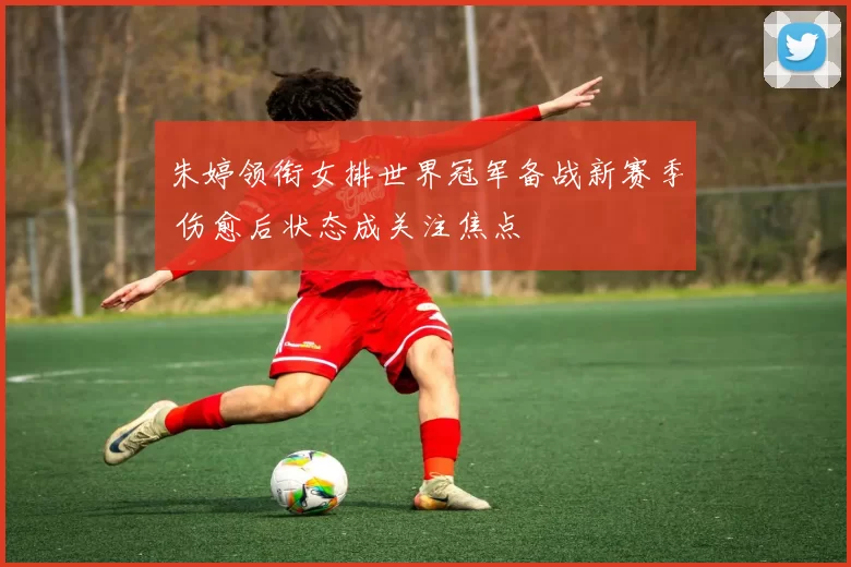 朱婷领衔女排世界冠军备战新赛季 伤愈后状态成关注焦点