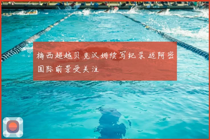 梅西超越贝克汉姆续写纪录 迈阿密国际前景受关注