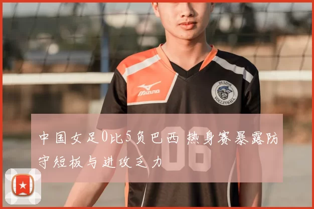 中国女足0比5负巴西 热身赛暴露防守短板与进攻乏力