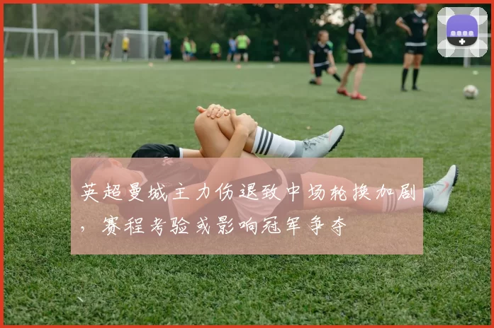 英超曼城主力伤退致中场轮换加剧，赛程考验或影响冠军争夺