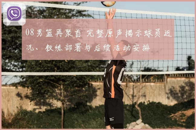 08男篮再聚首 完整原声揭示球员近况、教练部署与后续活动安排
