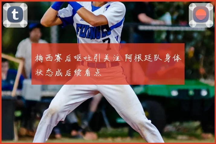 梅西赛后呕吐引关注 阿根廷队身体状态成后续看点