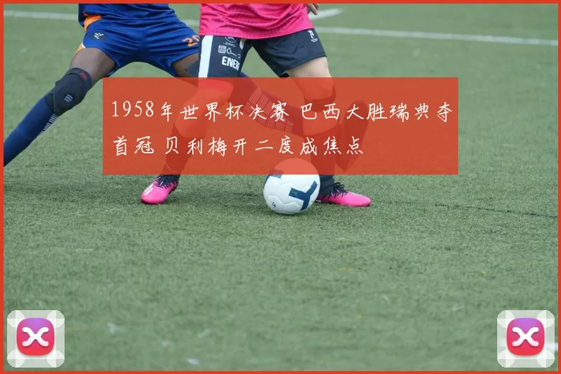 1958年世界杯决赛 巴西大胜瑞典夺首冠 贝利梅开二度成焦点