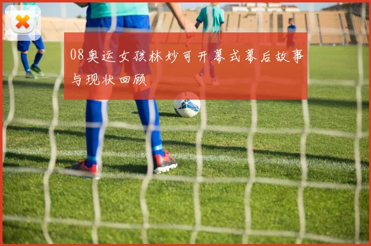 08奥运女孩林妙可开幕式幕后故事与现状回顾