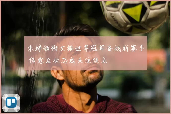 朱婷领衔女排世界冠军备战新赛季 伤愈后状态成关注焦点