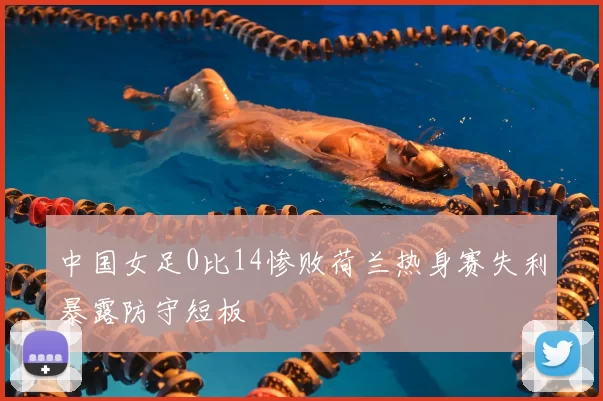 中国女足0比14惨败荷兰热身赛失利暴露防守短板