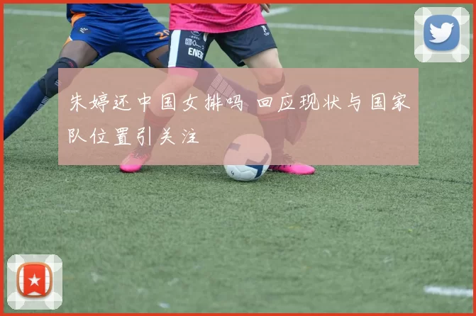 朱婷还中国女排吗 回应现状与国家队位置引关注