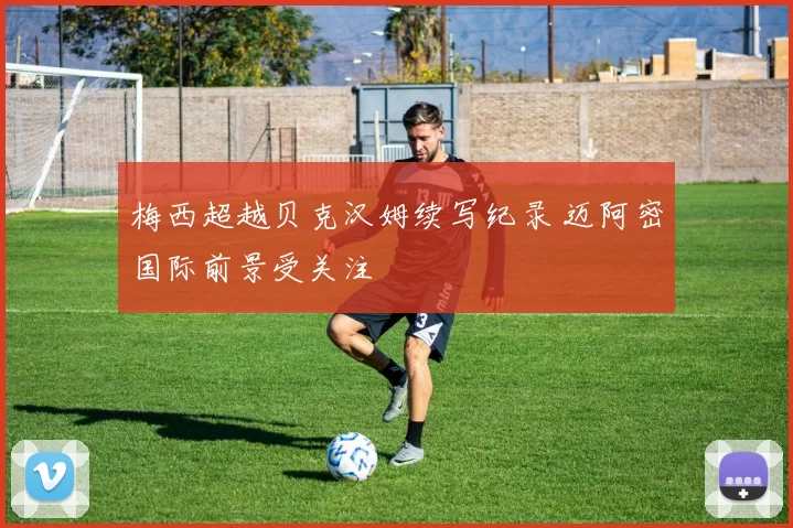 梅西超越贝克汉姆续写纪录 迈阿密国际前景受关注